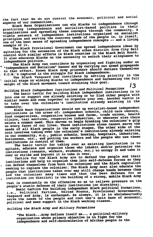 tne face hat e do aoe cencrsl the economic, politicsl and sacial ShmdsS e B commumisi 8 O R SO o e can win Blacks to indegendsnce Shrough e ey “Socialist-based_poiivies in their B e 5 hote concepts. throuth the commnity: A Ao D emontontinetieagions. crganizeq on seclalis e g iy T T BTl ane e resting independence conoepss - and a 1iviag i) 12 P55 provisions) Government. can spread. indspendance Ldeas by e o e uthan distri from City Ball ssitating tor the 30o88 0L % Yhack sounties 1o cho Black Boit Souea. S A ATl e el i it 2 Sodpanaence poLis et BOLIELS concribute by organizing and fighting undor 30 e e Wby carcylg out srmed propagania ot Biatk Arey. brigoters. shouid declare Chasselves SRS, et NI, P et Bhac,Lndogondence. o T e o sonkibute by secting Briority in she i AP 28T adepondance and hatnessing che fuil e o avioont Sovara stvining Shis 9oa1- ) i Biack tpdopenene. 1osciusians and oticical pormions | g Bt o e Eaawk iadogondsnt, Laseittions is o un T S supaitons abveasy Gxisting o 5o £ind cuver pocpls wiSh e e Y afgaatac your ow. nother tactic, 8 pimtiar beeds om0 coms SoToir’s Tastitucion slresdy existiog in the Sty 1% uass oxganizations should set up socialist-based iadependent snsestat i1 2hE it iaa OF, Tndepondens achoais. chila care centors; o T e e ¥ive hovses and faras, tiade unions. beaith There on Tacet of our lives, These institutions a0ds of all Black people in the carly stages. The other side of the ot Livolvas taking over the colonizor’s institutions already existing S our community, 6.g., public schools, housing, bospitals, industries, osTnssaca, atc, and pucting the workers and the people who use these Sastitutions in control of them. The basit tactic for taking over an existing imstitution is to agitate, educate and organize those Who inbabit and/or patronize the ‘atudonts, otc.) to occupy it and take it that is constantly on the offensive so as to relieve prossurc on the Daopla’s atatic dofense of their institutions (of districts). ‘Basic tactics for building indopendent Black political formations, i.0., Poiitical Parties, United Pronts, Provisional Governments, Vangeard and Ardy, is unchanged. As alvays, it is to wholeheartedly arve the needs f the peoplo and root one’s main base of economic, Political and mass support in the Black working classes. Building the Black Army and ilitary Formations Acmy defines itself as... a political-military organization vhose ‘objective is to fight for the idopendeace and seif-detarmination of Atrikan people in the